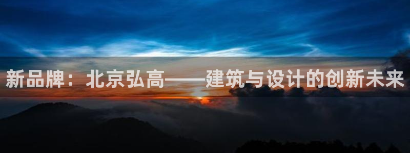 顺盈娱乐下载官网：新品牌：北京弘高——建筑与设计的创新未来